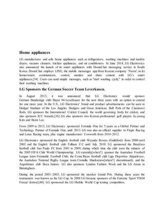 Home appliances
LG manufactures and sells home appliances such as refrigerators, washing machines and tumble
dryers, vacuum cleaners, kitchen appliances, and air conditioners. In June 2014, LG Electronics
also announced the launch of its smart appliances with HomeChat messaging service in South
Korea. HomeChat employs LINE, the mobile messenger app from Korean company 'Naver', to let
homeowners communicate, control, monitor and share content with LG’s smart
appliances.[34] Users can send simple messages, such as "start washing cycle," in order to control
their washing machines.
LG Sponsors the German Soccer Team Leverkusen.
In August 2013, it was announced that LG Electronics would sponsor
German Bundesliga club Bayer 04 Leverkusen for the next three years with an option to extend
for one more year. In the U.S., LG Electronics' brand and product advertisements can be seen in
Dodger Stadium of the Los Angeles Dodgers and Great American Ball Park of the Cincinnati
Reds. LG sponsors the International Cricket Council, the world governing body for cricket, and
also sponsors ICC Awards.[36] LG also sponsors two Korean professional golf players Ja-young
Kim and Bomi Lee.
From 2009 to 2013, LG Electronics sponsored Formula One for 5 years as a Global Partner and
Technology Partner of Formula One. until 2013. LG was also an official supplier to Virgin Racing
and Lotus Racing team, plus engine manufacturer Cosworth from 2010-2012.
LG Electronics sponsored the English football club Weyside Rovers (Guildford) from 2000 until
2002 and the English football club Fulham F.C until July 2010. LG sponsored the Brazilian
football club Sao Paulo FC from 2001 to 2009, during which time the club were the winners of
the 2005 FIFA Club World Championship. LG currently[when?] sponsor the Australian Football
League team Fremantle Football Club, the Costa Rican football club Liga Deportiva Alajuelense,
the Australian National Rugby League team Cronulla Sharks(now[when?] discontinued), and the
Argentinian club Boca Juniors. LG also sponsors London Fashion Week and the LG Arena in
Birmingham.
During the period 2001–2003, LG sponsored the snooker Grand Prix. During these years the
tournament was known as the LG Cup. In 2008 LG became sponsors of the Extreme Sport 'FSO4
Freeze' festival.[40] LG sponsored the LG Mobile World Cup texting competition.
 