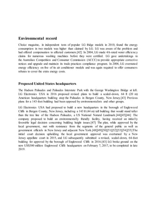 Environmental record
Choice magazine, in independent tests of popular LG fridge models in 2010, found the energy
consumption in two models was higher than claimed by LG. LG was aware of the problem and
had offered compensation to affected customers.[42] In 2004, LG made 4A-rated water efficiency
claims for numerous washing machines before they were certified. LG gave undertakings to
the Australian Competition and Consumer Commission (ACCC) to provide appropriate corrective
notices and upgrade and maintain its trade practices compliance program. In 2006, LG overstated
energy efficiency on five of its air conditioner models and was again required to offer consumers
rebates to cover the extra energy costs.
Proposed United States headquarters
The Hudson Palisades and Palisades Interstate Park with the George Washington Bridge at left.
LG Electronics USA in 2016 proposed revised plans to build a scaled-down, 64 ft (20 m)
American headquarters building atop the Palisades in Bergen County, New Jersey.[43] Previous
plans for a 143-foot building had been opposed by environmentalists and other groups.
LG Electronics USA had proposed to build a new headquarters in the borough of Englewood
Cliffs in Bergen County, New Jersey, including a 143 ft (44 m) tall building that would stand taller
than the tree line of the Hudson Palisades, a US National Natural Landmark.[44][45][46] The
company proposed to build an environmentally friendly facility, having received an initially
favorable legal decision concerning building height issues.[47] The plan, while approved by the
local government, met with resistance from the segments of the general public as well as
government officials in New Jersey and adjacent New York.[48][49][50][51][52][53][54][55]The
initial court decision upholding the local government approval was overturned by a New
Jersey appellate court in 2015, and LG subsequently submitted a revised, scaled-down, 64-foot
building for approval by the borough of Englewood Cliffs in 2016.[43] LG broke ground on the
new US$300 million Englewood Cliffs headquarters on February 7, 2017, to be completed in late
2019.
 