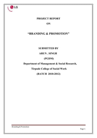 PROJECT REPORT<br />ON<br />“BRANDING & PROMOTION”<br />SUBMITTED BY<br />      ARUN . SINGH<br /> (PGDM)<br />Department of Management & Social Research,<br />   Tirpude College of Social Work<br />(BATCH  2010-2012)<br />         Declaration<br />I, Mr. Arun Singh hereby declare that the project entitled “Branding & Promotion” carried out at LG Pvt. Ltd. is a genuine work of P.G.D.M. (Marketing) 2nd semester course.<br />To the best of my knowledge any part of this context has not been submitted earlier for any Degree, Diploma or Certificate Examination.<br />                                        <br />Mr. Arun Singh<br />ACKNOWLEDGEMENT<br />I owe my gratitude to LG Pvt. Ltd., Nagpur for providing me the opportunity to undergo 4 months summer training, especially Mr Ashish Mathur, Regional Manager for allowing me to work on the project.<br />It is my foremost duty to express my deep sense of gratitude and respect to Branch Manager Mr.Milind Lende for his valuable guidance as well as for mentoring me, taking active interest throughout the project, sharing his insights on the topic and for being a constant source of inspiration.<br />I would like to give sincere thanks to everyone in LG Pvt. Ltd., for their extreme help, self guidance, cooperation and friendliness; they did it in one way or other for successful completion of the project. I am greatly acknowledged by their kind help.<br />                                <br />                                                                                                Arun Singh<br />     INDEX<br />SR. No.TOPICPAGE NO.1.Executive Summary052.Objectives & Scope of the project073.Company Profile084.Introduction135.Theoretical Background 186.Research Methodology567.Data Analysis & Interpretation 658.Conclusions  & Suggestions74 9.   Limitations of the Project7710.Bibliography7811.Annexure79<br />  Executive summary<br />Indian Consumer durables market used to be dominated by few domestic players like Godrej, Voltas Allwyn and Kelvinater. But post liberalization much foreign company have entered into Indian market dethroning the Indian player and dominating Indian market  the major categories in the market CTV, REFRIGRATOR, AIR CONDTIONERS  AND WASHING MACHINE <br />India being the second largest growing economy with huge consumer class has resulted in consumer durables as the fastest growing industries in India LG, SAMSUNG the two Korean companies has been maintaining the lead in the industries with LG being leader in almost all the categories.  <br />The rural market is growing faster than the urban market, although the penetration level is much lower .The CTV segment is expected to the largest contributing segment to the overall growth the industry. The rising income levels double-income families and consumer awareness are the main growth drivers of the industries.<br />Consumer durables major LG Electronics India Pvt. Ltd (LGEIL) will invest nearly Rs 500 Cr in India this year in research and development, brand-building and other marketing initiatives.<br />The company, having a turnover of Rs 9,500 Cr and market share of 26 per cent, is investing Rs 360 Cr on brand-building and other marketing initiatives and around Rs 140 Cr on research and development, besides launching new platforms in information technology and related areas,<br />LG’s innovative ‘211 campaign’ to provide quality after-sales service, will also be expanded from the existing 22 to 40 cities by next month,  <br />The campaign, for which IT infrastructure has been set up, includes the company’s response to customer complaint within two hours. The fixing time for complaints varies from one hour to a maximum of 24 hours. <br />         <br />Objective of the project<br />Primary objective<br />The main objective of filed survey during the project was to find out the market share of the LG and also calculate the display share.<br />Find out the positional dealer who can sale the LG product in large volume. <br />The main objective of research was to identify potential dealer and development these dealer.  So LG can make them their direct dealer. <br />This will ease the dependence on the some big dealer like Maharashtra and Mahaveer electronics.<br />Find out the problem faced by the dealer in sales and the distribution.<br />Secondary objective<br />The Objective was to find out that how far the exhibitions are helpful in branding,<br />While purchasing the consumer durables which parameter is most important for the consumer?<br />Do the consumers prefer the financial facility for buying consumer durable?<br />How frequently consumers change the consumer durable?<br />To enhances the knowledge of consumer durable market.<br />To enhances the knowledge about the marketing and branding activity.<br />COMPANY PROFILE<br />-400050542290<br />    <br />Vision<br />Global Top 3 by 2010<br />Global Top 3 Electronic/Telecommunication company<br />Growth strategy <br />“Fast innovation, Fast growth”<br />Core competency<br />“Product leadership, Market leadership, People leadership”<br />Corporate culture<br />No excuse, “we” not “I”, Fun workplace<br />Slogan:<br />quot;
Life's Goodquot;
 represents LG's determination to provide delightfully smart products that will make your life good.<br />109982047625<br />The LG Electronics Life's Good signature consists of the LG logo, seal, and the slogan, quot;
Life's Goodquot;
 set in Charlotte sans typeface curved around the LG symbol. The curving of the slogan reinforces LG's personality and uniqueness. The consistent usage of this signature clearly establishes the unique identity of the company and unifies every division and product from LG Electronics across the globe.<br /> <br />The Symbol:<br />The symbol of LG is the face of future. The letter “L” and “G” in a circle symbolizes world, future, youth, humanity & technology.LG philosophy is based on humanity. It also represents LG’s efforts to keep close relationship with our customers around the world.<br />The symbol consists of two elements. <br />The logo in LG gray <br />The stylized image of human face in the unique LG red color.<br />Red color represents our friendliness and gives a strong impression of LG’s commitment to deliver the best. <br />The circle symbolizes The Globe. The stylized image of a smiling face in the symbol conveys “Friendliness and Approachability”. The one eye on the symbol represents “Goal-oriented, Focused & Confident”.<br />The slogan of LG is “Life’s Good”. It expresses “Brand’s Value, Promises, Benefits, Personality.<br />The Partnership<br />LG Electronics chooses to promote harmony and build constructively on a labor-management relationship rather than an employee-employer relationship. This illustrates that management and workers are not in a vertical relationship, but in a horizontal one.<br />This culture is necessary for LG Electronics as it strives to become one of the world's top companies. Such a relationship is transformed into a value-creation relationship whereby both parties endeavor to address mutual problems and create new values together.<br />Strategic alliance<br />LG Electronics is making technical advances and identifying business opportunities through various associative relationships with some of the world's leading companies.<br />LG Electronics is striving to become number one in the world by mingling in various business and technological fields and making strategic alliances with world famous companies. quot;
Strategic association between corporations,quot;
 in which companies with different infrastructures cooperate in the fast-developing 21st century business field, is of key significance in terms of strengthening the existing industry and creating a new one. <br />INTRODUCTION<br />Before the liberalization of the Indian economy, only a few companies like Kelvinator, Godrej, Allwyn, and Voltas were the major players in the consumer durables market, accounting for no less than 90% of the market. Then, after the liberalization, foreign players like LG, Sony, Samsung, Whirlpool, Daewoo, and Aiwa came into the picture. Today, these players control the major share of the consumer durables market.<br />Consumer durables market is expected to grow at 10-15% in 2007-2008. It is growing very fast because of rise in living standards, easy access to consumer finance, and wide range of choice, as many foreign players are entering in the market<br />With the increase in income levels, easy availability of finance, increase in consumer awareness, and introduction of new models, the demand for consumer durables has increased significantly. Products like washing machines, air conditioners, microwave ovens, color televisions (CTVs) are no longer considered luxury items. However, there are still very few players in categories like vacuum cleaners, and dishwashers<br />Consumer durables sector is characterized by the emergence of MNCs, exchange offers, discounts, and intense competition. The market share of MNCs in consumer durables sector is 65%. MNC's major target is the growing middle class of India. MNCs offer superior technology to the<br />Consumers whereas the Indian companies compete on the basis of firm grasp of the local market, their well-acknowledged brands, and hold over wide distribution network. However, the penetration level of the consumer durables is still low in India. <br />Classification of consumer durables sector<br />Consumer electronic include Vcd/Dvd, home theatre, music player, color television (CTVs), cameras, camcorders, portable audio, Hi-Fi, etc<br />White goods include dishwashers, air conditioners, heaters, washing machines, refrigerators, vacuum cleaners, kitchen appliances, non-kitchen appliances, microwaves, built-in appliances, Tumble dryer, personal care product etc. <br />Moulded luggage include plastics<br />Clocks and watches <br />Mobile phones<br />Scope:-<br />In term of purchasing power parity (ppp), India is the 4th largest economy in the world and overtake Japan in the near future become the 3rd largest.<br />Indian consumer durable market is expected to reach $400 billion by on 2010<br />India has the youngest population amongst the major countries. There are lot of people in the different income categories nearly the two third population is below the age of 35 and nearly 50% is below 25.<br />There are 56 million people in middle class, who are earning us$4,400-US$21,800 a year. And there are 6 million rich household in India.<br />The upper-middle and high-income household in urban areas are expected to grew to 38.2 million in 2007 as against 14.6 million in 2000.<br />Opportunity:-<br />In India the penetration level of white goods is lower as compared to other developing countries.<br />Unexploited rural market.<br />Rapid urbanization.<br />Increase in income level, i.e. increase in purchasing power of consumers.<br />Easy availability of finance.<br />Threats:-<br />Higher import duties on row materials.<br />Cheap imports from Singapore, China and from other Asian countries.<br />Brands in consumer electronics sector:<br />MNCsNATIONALREGIONAL<br />LG)<br />SAMSUNG)KOREA ONIDABUSH<br />HYUNDAI)VIDEOCONCROWN<br />BPLSALORA<br />TCL)CHINAGODREJT-SERIES<br />HAIER)VOLTASWESTON<br />IFBBELTAK<br />PHILIPS)HOLLANDOSKAR<br />PANASONIC)<br />SHARP)<br />HITACHI)<br />SANSUI)JAPAN<br />AKAI)<br />AIWA<br />WHIRLPOOL)<br />ELECTROLUX<br />           TODAY Consumer durables sector is characterized by the emergence of MNCs, exchange offers, discounts, and intense competition. The market share of MNCs in consumer durables sector is 65%. MNC's major target is the growing middle class of India. MNCs offer superior technology to the<br /> LG, SAMSUNG the two Korean companies has been maintaining the lead in the industries with LG being leader in almost all the categories.  <br />The company, having a turnover of Rs 9,500 Cr and market share of 26 per cent, is investing Rs 360 Cr on brand-building and other marketing initiatives and around Rs 140 Cr on research and development, besides launching new platforms in information technology and related areas,<br />LG Electronics is one of the leading companies in the field of electronics with a global presence in many countries. . Before briefing, I have divided the introduction part into three main sub parts.<br />LG Global<br />LG India<br />LG Pune<br />History of company:-<br />The company was originally established in 1958 as Gold Star, producing radios, TVs, refrigerators, washing machines, and air conditioners.<br />The LG Group was a merger of two Korean companies, Lucky and Gold Star, from which the abbreviation of LG was derived. The current quot;
Life's goodquot;
 slogan is a backronym. Before the corporate Name change to LG, household products were sold under the Brand name of Lucky, while electronic products were sold under the brand name of Gold Star. The Gold Star brand is still perceived as a discount brand.<br />In 1995, Gold Star was renamed LG Electronics, and acquired Zenith Electronics of the United States.<br />Global Operation<br />LG Electronics is playing an active role in the world market with its assertive global business policy. As a result, LG Electronics controls 110 local subsidiaries in the world with around 82,000 executive and employees.<br />LG Group<br />LG.Philips LCD <br />LG Chemical <br />LG Telecom <br />LG Powercom <br />LG Twins <br />LG Dacom<br />Business areas and main products<br />Mobile communications<br />CDMA Handsets, <br />GSM Handsets, <br />3G Handsets, <br />Cellular Phones<br />Digital appliance<br />Air Conditioners, <br />Refrigerators, <br />Microwave Ovens, <br />Washing Machines, <br />Vacuum Cleaners, <br />Home Net,<br /> Compressors for Air Conditioners and Refrigerators<br />Digital display<br />Plasma TVs, <br />LCD TVs,<br />Micro Display Panel TVs, <br />Monitors, <br />PDP Modules, <br />OLED Panels, <br />USB Memory, <br />Flat Panel Computer Monitors<br />Digital media<br />Home Theater Systems, <br />DVD Recorders, <br />Super Multi DVD Rewriters, <br />CD±RW, <br />Notebook PCs, <br />Desktop PCs, <br />PDAs, <br />PDA Phones, <br />MP3 Players, <br />New Karaoke Systems, <br />Car Infotainment<br />LG Electronics will do its best to create new products and services with an open mind, while developing new technologies and business fields through various associations with some of the world's most successful companies.<br />3M<br />SUN<br />YAHOO<br />PHILLIPS<br />TOYOTA<br />MICROSOFT<br />HP<br />GOOGLE<br />GE<br />INTEL<br />NORTEL<br />HITACHI<br />PRADA<br />RENESAS<br />TOSHIBA<br />BESTBUY<br />And the number follows many more…………………………..<br />In Feb. 2007 LG Electronics and Yahoo formed a strategic alliance. Yahoo mobile services will be available from LG mobile. This service is targeting 10 million LG mobile phones in over 70 countries.<br />In Mar. 2007 LG Electronics and Google formed a strategic alliance.<br />Both companies will work together to release, market, and offer LG mobile phones with Google services (search engine, map, email, and blogs.) <br />LG BRAND IDENTITY:-<br />The brand of LG is delightfully smart. LG strives to enhance the customer’s life and lifestyle with intelligent features, institutive functionality and exceptional performance.<br />The brand platform:-<br />The LG brand is composed of four basic elements –<br />Value<br />Promise<br />Benefits<br />Personality<br />The Brands core Value that never changes.                 <br />Trust,<br />Innovation,<br />People<br />Passion <br />The benefits that are consistently delivered to the customer includes <br />Reliable products<br />                   Simple design<br />                   Ease of use<br />                   Extraordinary Experience<br />Personality describes the human characteristic that are expressed to the customer through<br />                    Trustworthy, Considerate<br />                    Practical, Friendly <br />The Internal Culture of LG:<br />LG practices four cultures<br />Learning Culture <br />Boundary less Environment <br />A Carrier<br />Growth<br /> According to LG, the Learning Culture continuously helps the employee to learn more and more to develop the habit of continuous learning.<br />Boundary less Environment means that there is no difference between the levels of employees. There is transparency between the work and mutual understanding between all the employees. <br />A carrier is highly growing in LG and one who is the employee can develop their carrier largely. A new comer will feel fully comfortable in the company and for a new comer the company is very helpful in the overall growth of personality.<br />Growth in LG is very high for those who are in the company and for those who want to join in LG. The company is growing with fast innovation and the BLUE Ocean strategy is one of the examples of growth.<br />Mission<br />The mission of LG is to provide the customers with utmost satisfaction through leadership.<br />The fundamental policy of development is to secure product leadership that the <br />Customers may have the utmost satisfaction. <br />Product Leadership<br />We are focusing on six development areas to become the product leader.<br />New Machine<br />Reliability<br />Conventional Installation<br />Environment Friendly Product<br />Low Noise & Vibration<br />Energy Saving<br />Quality Innovation:<br /> The policy of quality assurance is to provide customers with utmost satisfaction by supplying zero defects.<br />714375280035   847725280035<br />   <br />LG proceeds in a hierarchal manner. It is named as “LG WAY”.<br />From top to bottom:<br />No.1 LG – is the VISION<br />“Jeong-DO” Management is LG’s unique application to ethics. LG will succeed through fair management practices and constantly developing our business skill.<br />A) Honest with our customer                                 <br />b) Providing great values to customer through constant innovation & and development.                    c) Equal opportunitiesd) Equal Treatment<br />  Management Principle - Creating value for customer<br />Code of conduct of LG:<br />Responsibility and obligations to customers :<br />Respect for Customers<br />Creating Value <br />Providing Value<br />Fair competition<br />Pursuit of Free Competition<br />Compliance with Laws and Regulations<br />Fair Transaction :<br /> Equal Opportunity <br />Fair Transaction Procedure<br />Support and Aid for Business Partners<br />Basic Ethics for Employees<br />Basic Ethics<br />Completion of Duty <br />Self Development<br />Fairness in Performance<br />Avoidance of conflict with company interest<br />Corporate Responsibilities to employees<br />Respect for human dignity<br />Fair Treatment<br />Promoting Creativity<br />      6    Responsibilities to society and country<br />Rational Business Development<br />Protection of stock holder interest<br />Contribution to social development<br />Environmental Conservation<br />LG INDIA:<br />LG Electronics India Pvt. Ltd., a wholly owned subsidiary of LG Electronics, South Korea was established in January 1997 after clearance from the Foreign Investment Promotion Board (FIPB). LG set up a state-of-the art manufacturing facility at Greater Noida, near Delhi, in 1998, with an investment of Rs 500 Crs.<br />LG corporate office is located at Plot no.51, Udyog Vihar, Kasna Road, Greater Noida, India.<br /> This facility manufactured Color Televisions, Washing Machines, Air-Conditioners and Microwave Ovens.<br />''Company is setting up a chain of exclusive premium showrooms. LG plans to launch 60 premium Brand Shoppes by the end of the first quarter of this year. At present, LG has a total of 83 LG stores across the country, of which 45 are shoppes and 38 are exclusive stores. Brand shoppes will be placed in the premium segment and the target audience will comprise buyers interested in premium and high end products.<br />LG Brand Shoppe goes beyond the concept of a normal exclusive store by having a more interactive environment and additional lifestyle orientation on display so that the customer can actually experience the LG products in his or her own home settings.<br />LG Electronics India Ltd (LGEIL), consumer durables leader with 27% market share, is planning a brand new image. To attract inspirational and young consumers across India, company will roll out a new marketing strategy. The exercise will cost the company Rs 360 Cr.<br />LG Electronics India is the fastest growing company in the consumer electronics, home appliances, and computer peripherals industry today. <br />LG Electronics is continually providing, superior technology products & value for money to more than 50 lakh households in India. LGEIL is celebrating the 11th anniversary this year.<br />LG Soft India the innovation wing of LG Electronics in Bangalore is LG Electronics' largest R&D centre outside Korea. We at LGSI focus on niche technology areas such as mobile application development, digital video broadcast and biometrics software and support LG Electronics with our expertise. Motivated by a passion for technology, a strong work culture and loyalty to the organization, we are determined to see LG become one of the top three brands globally. <br />Prominent consumer electronic company, LG Electronics Inc. has said that it expects the sale of its products in India to up by 15 per cent in 2008. Moon Bum Shin, managing director of LG Electronics India has said that the company has earmarked 4.8 billion rupees for investment purpose in India this year. The said money will be used to market as well as manufacture new products.<br />LG Electronics, which is originally a South Korean Company with branch in India, informed that its sales of GSM mobile phones, color televisions, air conditioners and other household goods in the Indian market was to the tune of 95 billion rupees ($2.4 billion) in 2007. As per Shin's estimate, the sales in 2008 would be around 110 billion rupees.<br />In order to achieve its target, Shin said LG Electronics will concentrate on catering to the high-end consumer market which will help boost sales this year. India churns out six (6) per cent of LG Electronics global revenues of $42 billion. The Indian branch of LG exports to 40 countries.  <br /> <br />Challenges in India <br />The challenges faced by LG when entered in Indian market<br />Low brand awareness about LG in India.<br />One of the last MNCs entered in India (Samsung, Panasonic entered in 1995 in India).<br />High import duty<br />Compitition from local market players and other MNCs in consumer durable segment.<br />Price sensitiveness of the Indian consumer<br />LGEI over comes these challenges to emerge as <br />Innovative marketing strategy <br />Launch new technologies in consumer electronic and home appliances. <br />LG was the first brand to enter in cricket in big way a way, by sponsoring the 1999 world cup followed it up in 2003 as well.<br />LG brought in four captains of the Indian cricket team to endorse its products. LG invested more then US$ 8 million on advertising and marketing in this sport.<br />LG has differentiated its product using technology and health benefits. CTV has “Golden eye technology” Air conditioner has “Health air system” and microwave ovens have the “Health wave system”.<br />Local and efficient manufacturing to reduce the cost<br />To overcome high import duties LG manufactures TV refrigerator in India at manufacturing facility at Noida and Pune. LGEI had already commissioned contract manufacturing at Mohali Kolkata and Bhopal for CTVs. This has helped LGEI to reduce cost.<br />LGEI implementing the “Digital manufacturing system” (DMS) as the cost cutting innovation this system is follow-up to the six sigma exercise LGEI had initiate earlier.<br />R&D potential <br />LG has the research and development facilities in Bangalore and Pune. Both the unit carry out R&D department for the domestic as well as the parent company it also dose customize R&D for the specific countries to which it export product.<br />Regional channel and wide distribution network<br />LG has adopted the regional distribution channel in India. All the distributers work directly with the company. This has resulted in quicker rotation of the stock and better penetration into B, C, D, class market.<br />LG also follows the stock rotation policy rather then dumping stock on channel partners.<br />Product localization:-<br />Product localization is the key strategy used by the LG<br />LG came out with   Hindi and regional language menus on its TVs.<br />Introduced the low-priced “Cineplus” and “sampooma” for the rural market.<br />LG was the first brand to introduce gaming in TVs in continuations of its association with cricket LG introduce cricket game in CTVs <br />MAJOR KEY SUCCESS FACTORS<br />Innovative marketing - LG was the first brand to enter cricket in a big way, by sponsoring the 1999 World Cup and followed it up in 2003 as well.<br />Local and efficient manufacturing to reduce cost - To overcome high import duties, LG manufactures PC monitors and refrigerators in India at its manufacturing facility at Noida, Delhi.<br />Commissioned contract manufacturing at Mohali, Kolkata and Bhopal for CTVs.<br />Product localization - Product localization is a key strategy used by LG. It came out with Hindi and regional language menus on its TV.<br />Regional distribution model - This has resulted in quicker rotation of stocks and better penetration into the B, C and D class markets.<br />Leveraging India’s IT advantage - LG Electronics has awarded a contract to develop IT solutions to LG Soft India (LGSI). The project involves development and support for ERP, SCM, CRM and IT-enabled services for LG.<br />Strategies adopted by the organization<br />LG follows 10 commandments which are as follows.<br />Foster working environment-5S Environment<br />Fast execution is key to success<br />Transparent and fast communication-open communication<br />Update market -knowledge –Demographics<br />Win –Win relationship with the trade partners<br />Customer is the king<br />Even Billing –Road to ach supplier A<br />Be in touch with the market (70% Market, 30% Office).<br />Plan and Execute annual marketing Calendar-Time to market<br />Display share of 50% -to get 50% consumer share. <br />LG market share of consumer appliances and consumer electronic:-<br />LG position of CTV in various states in India<br />-4278345094<br />center360943LG position of REF in various states in India<br />-98466446405LG position of WM in various states in India<br />52796447599LG position of AC in various States in India<br />center418757LG position of Audio & Home Theater in various in India<br /> <br />center418750LG position of DVD in various in India<br />center418551LG position of MWO in various states in India<br />This analysis is based on the ORG survey conducted by LG which represent the LG position of different consumer durables in various states in India. I select different brand in different category as per the market share and the demand of product in market. This analysis represents the LG market position during the period of March 2008. It shows that LG has captured maximum market share almost in every category. LG and Samsung have the maximum market in consumer durable market but LG dominate the almost all the category in consumer durable.  <br />Prominent consumer electronic company, LG Electronics Inc. has said that it expects the sale of its products in India to up by 15 per cent in 2008. Moon Bum Shin, managing director of LG Electronics India has said that the company has earmarked 4.8 billion rupees for investment purpose in India this year. The said money will be used to market as well as manufacture new products.<br />LG Electronics, informed that its sales of GSM mobile phones, color televisions, air conditioners and other household goods in the Indian market was to the tune of 95 billion rupees ($2.4 billion) in 2007. As per Shin's estimate, the sales in 2008 would be around 110 billion rupees.<br /> In order to achieve its target, Shin said LG Electronics will concentrate on catering to the high-end consumer market which will help boost sales this year. India churns out six (6) per cent of LG Electronics global revenues of $42 billion. The Indian branch of LG exports to 40 countries. Shin remarked that the company was targeting an increase of exports to $300 million in 2008 from $230 million in 2007.<br />.<br />LG PUNE<br />LG Pune is the branch office of LGEIL. It is located in J.M Road.<br />In 2004 LGEIL opened second factory which is located in Ranjangaon. This plant manufactures all product including DVD writers and GSM mobiles. Thus it became first company to manufacture DVD writer in India. The ODP plant aims to reach a manpower base of 1500 people and an investment of Rs 300 Cr till 2010.<br />LG India will become the export hub for LG Worldwide, catering to the Middle East and African markets. The company aims to touch an export turnover of $3 billion by 2010 from India, which will contribute to 30 per cent of the Indian arm's turnover. <br />Pune, India, October 6, 2004 -- LGE announced 3 growth strategies aimed at the 1.1 billion people of India making the Indian market the second largest global production base following China. Under this strategy LGE has projected 2007 revenues in India will exceed US$10 billion, 10 times that of 2004.<br />The three strategies for the Indian market that the global electronics giant disclosed.   included: penetrates the south-western market of India through the new Pune plant near Mumbai, the second largest city in India, in addition to the existing northern plant; installs a new GSM handset production line in the new Pune plant and uses it as its second-largest global GSM handset production line after the Qingdao plant in China; and expands the current 750 R&D staff in India to 1,500 by 2007, striving to develop premium products and export 30% of India-manufactured products to Asia, Middle East and Africa markets by 2007.<br />LG Electronics’ second new plant in Pune, India covers a total area of 211,200 square meters and is currently equipped with a production line to manufacture 600,000 TVs and one million refrigerators a year. The company is set to add production lines of air conditioners, washing machines, monitors, and electronic ovens, by 2005.<br />Also, LG Electronics is poised to install a GSM handset production line in the new Pune plant by early next year. The Pune GSM handset line envisages a capacity of manufacturing 2 million handsets annually, and the company expands it to become a global GSM handset production base with a capacity of an annual 10 million units by 2010.<br />In connection with its three growth strategies for the Indian market, LG Electronics will invest a total of US$150 million in establishing facilities and boosting R&D efforts in India by 2007. Specifically, it will invest US$53 million in the Pune second plant, another US$43 million in establishing the GSM line, and US$54 million in securing R&D manpower and boosting other efforts. Through these strategies, LG Electronics aims to penetrate the global market by using China and India as its core production bases, while operating its plants in Changwon and Gumi, Korea, as its main production bases. This way, the company is pushing to penetrate the global home appliance market.<br />The present capacity of the facility is of 1 lakh unit per year and it shall cater to the need of the domestic markets. LG plans to upscale its operations to a figure of 2.5 lakh units a year in the near future. The Pune plant in addition to its current manufacturing facility at Greater Noida will enable the company to enhance its consumer reach and reiterate it’s commitment towards providing superior technology products to the India consumer. <br />The key strategies being implemented include increasing the number of its regional offices from six to eight. LG has split its southern regional office into two, one comprising the states of Tamil Nadu and Kerala and the other consisting of Andhra Pradesh and Karnataka. In addition, it has split one of its northern regional offices by making Uttar Pradesh a separate region after spinning it out from Delhi NCR. The other four regional offices take care of East, Gujarat and Madhya Pradesh, Maharashtra & Goa and Punjab, Haryana & Rajasthan respectively.<br />In the coming year, LG is also repositioning its marketing spends, resulting in a significant increase in its mass media expenditure for better brand visibility. LG had a marketing budget of Rs 320 Cr in 2007 with a 60:40 split in favor of below-the-line activities. Next year, the company plans to increase the share of mass media even as overall marketing spends would be raised by just about 10-15%.<br />LG Pune is the branch office of LGEIL. It is located in J.M Road.<br />The organization structure is –one branch manager, one chief accountant, and area sales manager of CE, HA separate for GSM, Marketing manager for CE, HA and separate for GSM. The Pune branch has warehouse at wagholi.<br />Distribution and Marketing<br />The company has number of dealers and warehouses. They have LG exclusive shopee. For the marketing of the products a number of activities are followed<br />Exhibitions are conducted from time to time.<br />Society and college activities are conducted.<br />Hoarding, Posters, banners are used so as to grab the attention of the costumers. <br />Day to day advertisement in leading newspaper.<br />Discount at festival time.<br />For dealer relationship they arrange dealer meting at several time in the year <br />LG divide dealer in gold silver etc. category to know the performance of the dealers.<br />They have their sales persons at various sub dealer store and at mordent trade store for particularly for the promotion of the LG product.<br />LG also uses the radio FM for the promotion activities.<br />Also provide capon and scratch card for festive season.<br />The logistics (Supply Chain Management)<br />Visit to warehouse of LG  Pune at Wagoli<br />Logistics is the art and science of managing and controlling the flow of goods, energy, information, and other resources like products, services, and people, from the source of production to the marketplace. It is difficult to accomplish any marketing or manufacturing without logistical support. It involves the integration of information, transportation, inventory, warehousing, material handling, and packaging. The operating responsibility of logistics is the geographical repositioning of raw materials, work in process, and finished inventories where required at the lowest cost possible.<br />Logistics Management is that part of the supply chain, which plans, implements and controls the efficient, effective forward and reverse flow and storage of goods, services and related information between the point of origin and the point of consumption in order to meet customers' requirements.<br />5R’s of Logistic followed by LG:<br />Right Time<br /> Right Place<br /> Right Condition<br /> Right Cost<br /> Right Handling<br />LG Pune Distribution<br />LG Pune comes under the western Distribution Region. This region has following <br />Pune<br />Kolapur<br />Sholapur<br />Satara<br />Sangli<br />The LG Factory is located at NOIDA & PUNE. There are three types of Warehouse-<br />1. Mother Warehouse<br />2. Branch Warehouse<br />3. Spare part warehouse<br />The mother warehouse is that where the products from the factory are kept and from that warehouse, the products are sent to the branch warehouse. <br />A warehouse is a commercial building for storage of goods. Warehouses are used by manufacturers, importers, exporters, wholesalers, transport businesses, customs, etc. They are usually large plain buildings in industrial areas of cities and towns. They come equipped with loading docks to load and unload trucks; or sometimes are loaded directly from railways, airports, or seaports. They also often have cranes and forklifts for moving goods, which are usually placed on ISO standard pallets loaded into pallet racks.<br />The Pune warehouse is located near Wagoli. It is 13670 sq. feet in area.<br />In warehouse 7 locations is set up for the products.<br />                   Loc 1, Loc 2, Loc 3, Loc 4, Loc 5, Loc6, Loc 7<br /> Loc 1 – selling <br /> Loc 2 - second sale<br /> Loc 3 - insurance claim<br />Loc 4 - write off material<br /> Loc 5 – destroy the item <br /> Loc 6 - court case material<br /> Loc 7 - for repair<br />5’s of warehouse, which the LG strictly follow.<br />Sweeping<br />Sorting<br />Systematic Arrangement<br />Simplification<br />Self- discipline<br />In warehouse, the products are pinup with 3-color paper to get the knowledge about the delivery.<br />Red Card – To stop the product going into market,6858000685800                                                                                                                                                                                                               <br />Green card – To allow the product for delivery in market,<br />Yellow Card – After the product labeled with green, allow this to move in market<br />Distribution Time:-<br />Local delivery        – 4 hrs.<br /> Upcountry delivery - 12 hrs.<br /> Within 200 km.      – 24 hrs.<br /> Beyond 200 km.    – 48 hrs.<br />The above distribution time is the time of delivery of products from warehouse to the market place, which the logistic department follows to fulfill the demand in the market at right time. In LG, we have the following process, which is followed in logistic through ERP.<br />Order Processing<br />Invoicing<br />Indenting<br />Report<br />Order Processing    booking for dealers /distributors<br />Invoicing                 after billing process/bill generation<br />Indenting                 requirement (Pdt Unit to branch unit)<br />Report                     distributed to all<br />In warehouse, there are two mode of dispersion of product from one place to another within. a) Hydraulic         b) Manual<br />In addition, there are 35 fire extinguishers to prevent the accidental hazard within the warehouse due to fire. These fire extinguishers are valid up to year 2011. One has to follow the rule of “NO Smoking” within the warehouse<br />Logistics Ten Commandments – Golden Rules<br />1 - Warehouse 5S – to be strictly followed – FG – 2, 5 & 7 to be properly maintained.<br />2 - 100% Bar-coding for all inward & outward transaction.<br />3 - Follow standard pick – ship process religiously.<br />4 – No inventory mismatch, shortage or excess – monthly 100% physical stocktaking.<br />5 – Nil 30+ for FG – 2, 3 & 5.<br />6 – Nil transit damage.<br />7 – File insurance claim within 2 days. Settle all claim all within 30 days.<br />8 – No inter – branch transfer without HO clearance.<br />9 – PSI feeding into system by 25th of every month. Ensure 90% accuracy.<br />10 – Apply physical FMFO.<br />Problem<br />In transit material damage checking.<br />Cost target achievement.<br />Natural events tracking.<br />Equipments<br />100% Bar code scanner.<br />ERP – Invoice Generation Process.<br />Hydraulic Trolleys for material movement.<br />Pallets for safety of material.<br />center325120<br /> <br />WAREHOUSE  WITH THE EQUIPMENT.<br />180340371475<br />WAREHOUSE: REFRIGERATOR AND CTV SECTION<br />Customer service<br />The best and the biggest international brands are here in India –but the irony if it all: where is the after-sales-service? So integral to a brand, so critical for its success and so taken for granted in developed markets! In India, after sales service is, for want of a better description, the pits. So what’s stopping the best companies from pulling out all the stops when it comes to providing the best service? Do customers expect for too much? Or is it that in India they don’t really care. Brand Equity fanned out to MNC as well as Indian consumer durable companies, stockiest and dealers, analysts and market researchers to get a feel of what’s really keeping after sales from being used as a cutting edge marketing tool in pushing products across categories.<br />Customers support following the purchase of a product or service. In some cases, after-sales service can be almost as important as the initial purchase. The manufacturer, retailer, or service provider determines what is included in any warranty (or guarantee) package. This will include the duration of the warranty traditionally one year from the date of purchase, but increasingly two or more year’s maintenance and/or replacement policy, items included/excluded, labor costs, and speed of response. In the case of a service provider, after-sales service might include additional training or helpdesk availability. Of equal importance is the customer's perception of the degree of willingness with which a supplier deals with a question or complaint, speed of response, and action taken. <br />LG also had a big problem of after sale service in India. During my project I also came to know that after sale service becomes the big issue in Pune region. Customers as well as dealer were facing the problem of after sale service. Because of this problem many dealer in Pune region were not ready to sale LG product. So it becomes the big issue.<br />But LG has taken some solid steps towards improving customer’s perception and experience of after sales service. Because it very important in competitive market to provide the best service.<br />L G Electronics has signed a memorandum of understanding with 23 Industrial Training Institutes to strengthen its after sales service in India. <br />The company aims to recruit 10,000 people by the end of this year as a part of its branding strategy to focus on service and move away from discounting.<br />L G Electronics has identified eight states with high after sales service call rates to ink the deals with the ITI. Y V Verma, director HR and management system, LG Electronics said, quot;
The Company was trying to find a solution for effective after sales service since last two years. There is a huge need of trained manpower for the after sales service to align with the company's expansion and focus on the GSM mobiles and the personal computer segments.quot;
<br />  <br />In the initial phase the company has entered into agreements with ITIs in the states like Maharashtra, Gujarat, Delhi, Punjab, Assam, and Karnataka and is in the last leg of signing with Uttar Pradesh. <br />L G Electronics, with 1200 service centers, has already recruited 300 students and plans to beef up the number to 10,000 by the year-end. <br />quot;
The company has offered a scholarship to the selected students for the last six months of their training programme,quot;
 <br />The company will invest Rs 8 Cr (Rs 80 million) in employee development programme this year with an aim to attain a 8 per cent attrition rate. <br />The company moved away from the discounting strategy since last year and is putting thrust on the quality and service in its brand communication to position LG as a premium consumer electronics brand.<br />At the top, the Service Division in Korea reports to the Global CMO. (as mentioned in Dermot’s public interview in ET on Wednesday). This shows commitment that Service must be made into a marketing differentiator, and leveraged thus.<br />LG has the widest service network across the country; some estimates put it at a significant multiple of service-infrastructure from our nearest competitor. While the sale size may also be a nice multiple from nearest, it shows the company is ready to put our money where our mouth is.<br />The company has introduced a 211 service - once you register your complaint, we will call you back in 2 hours (hence 2), set up an appointment for the next convenient day for you (hence the first 1), and show up in the promised 1-hour slot (hence the second 1). If the next convenient day for you is the next day, that’s great too. It’s a disruptive action in an industry (including LG) having traditionally shied away from its service responsibilities, and thus not leveraging any mileage from it.<br />The company is promoting 211 through ATL, probably the first time after-sales service is being communicated in this fashion by any product company. You may have seen the TV commercial or heard the radio advert or seen the newspaper ad or in-shop posters, both of which revolve around prompt response.<br />The first LG-owned service centre opened in Gurgaon. (Service in India generally works through authorized service centers, in LG’s case they work exclusively for LG.) A company-owned service centre tries that much harder, knows things better, and can even contribute as a revenue center.<br />CONSUMER SURVEY DURING EXHIBITION<br />From 16th to 25th May a consumer exhibition was organized at the college of Engineering ground. The exhibition was sponsored by Sakal group in which number of companies participated. <br />center0<br />EXHIBITIONS PICTURES SHOWING THE PRODUCTS<br />Research Methodology<br />Research methodology is considered as the nerve of the project. Without a proper well-organized research plan, it is impossible to complete the project and reach to any conclusion. The project was based on the survey plan. The main objective of survey was to collect appropriate data, which work as a base for drawing conclusion and getting result.<br />Therefore, research methodology is the way to systematically solve the research problem. Research methodology not only talks of the methods but also logic behind the methods used in the context of a research study and it explains why a particular method has been used in the preference of the other methods<br />Research design:<br />Research design is important primarily because of the increased complexity in the market as well as marketing approaches available to the researchers. In fact, it is the key to the evolution of successful marketing strategies and programmers. It is an important tool to study buyer’s behavior, consumption pattern, brand loyalty, and focus market changes. A research design specifies the methods and procedures for conducting a particular study. According to Kerlinger, “Research Design is a plan, conceptual structure, and strategy of investigation conceived as to obtain answers to research questions and to control variance.<br />Types of research are:<br />Descriptive Research<br />The type of research adopted for study is descriptive. Descriptive studies are undertaken in many circumstances when the researches is interested to know the characteristic of certain group such as age, sex, education level, occupation or income. A descriptive study may be necessary in cases when a researcher is interested in knowing the proportion of people in a given population who have in particular manner, making projections of a certain thing, or determining the relationship between two or more variables. The objective of such study is to answer the “who, what, when, where and how” of the subject under investigation. There is a general feeling that descriptive studies are factual and very simple. This is not necessarily true. Descriptive study can be complex, demanding a high degree of scientific skill on part of the researcher. <br />Descriptive studies are well structured. An exploratory study needs to be flexible in its approach, but a descriptive study in contrast tends to be rigid and its approach cannot be changed every now and then. It is therefore necessary, the researcher give sufficient thought to framing research.<br />Questions and deciding the types of data to be collected and the procedure to be used in this purpose. Descriptive studies can be divided into two broad categories: Cross Sectional and Longitudinal Sectional. A cross sectional study is concerned with a sample of elements from a given population. Thus, it may deal with household, dealers, retail stores, or other entities. Data on a number of characteristics from sample elements are collected and analyzed. Cross sectional studies are of two types: Field study and Survey. Although the distinction between them is not clear- cut , there are some practical differences, which need different techniques and skills. Field studies are ex-post-factor scientific inquiries that aim at finding the relations and interrelations among variables in a real setting. Such studies are done in live situations like communities, schools, factories, and organizations.<br />Another type of cross sectional study is survey result, which has been taken by me. A major strength of survey research is its wide scope. Detail information can be obtained from a sample of large population .Besides; it is economical as more information can be collected per unit of cost. In addition, it is obvious that a sample survey needs less time than a census inquiry. Descriptive research includes survey and fact finding enquiries of different kinds of the major purpose. Descriptive research is description of the state of affairs, as it exists at present. The main characteristic of this method is that the researcher has no control over the variables; he can only report what has happened or what is happening. The methods of research utilized in descriptive research are survey methods of all kinds including comparative and co relational methods. The reason for using such needs to be flexile in its approach, but a descriptive study in contrast tends to be rigid and its approach cannot be changed ever now and then.<br />DEALER MANAGEMENT<br />Mapping of Pune region dealers.   <br />In Pune region there were total 180 dealers including the up country side They have been divided into three categories on the basis of their turnover and the selling capacity.<br />PUNE -1<br />PUNE-2<br />PUNE-3<br />center139700<br />PUNE-1 Includes the modern trade and they have direct billing from the branch office. They have high turnover and the company depends heavily on them<br />PUNE-2 includes the distributors. They have direct billing from the branch office.Their turnover is also high.<br />PUNE-3 Includes the sub dealers .They have direct billing from distributors or from the branch office. Their turnover is not so high, but there are few sub dealers whose potential is quite high. According to sales the branch has designated as gold and silver sub dealers.<br />OBJECTIVE OF THE STUDY<br />The objective was to find out the market share of LG products, advantages, and disadvantages of LG products from dealers and to find out what problems they are facing with the LG products so that problems can be resolved to increase the sale.<br />22225295275<br />PICTURE SHOWING THE PRODUCT OF LG IN ONE OF THE SHOP<br />Data collection methods:<br />After the research problem, we have to identify and select which type of data is to research. At this stage; we have to organize a field survey to collect the data. One of the important tools for conducting market research is the availability of necessary and useful data.  <br />Primary data: For primary data collection, we have to plan the following four important aspects.<br />Sampling<br />Research Instrument<br />Secondary Data - The Company’s profile, journals and various literature studies are important sources of secondary data.<br />Data analysis and interpretation<br />Questionnaires<br />Pie chart and Bar chart<br />Questionnaires:<br />This is the most popular tool for the data collection. A questionnaire contains question that the researcher wishes to ask his respondents which is always guided by the objective of the survey.<br />Pie chart:<br />This is very useful diagram to represent data , which are divided into a number of categories. This diagram consists of a circle of divided into a number of sectors, which are proportional to the values they represent. The total value is represented by the full create. The diagram bar chart can make comparison among the various components or between a part and a whole of data.<br />Bar chart:<br />This is another way of representing data graphically. As the name implies, it consist of a number of whispered bar, which originate from a common base line and are equal widths. The lengths of the bards are proportional to the value they represent.<br />Preparation of report:<br />The report was based on the analysis and presented with the findings and suggestions. The sample of the questionnaires is attached with the report itself.<br />Sampling Methodology:<br />Details of the sampling methodology, I have made   questionnaire. The one is made for the     Customer.<br />No. of questions in questionnaires for customer: 07<br />No. of question related to LG product:                 03<br />No. of people met during the research:                200<br />No. of respondents during the research:               50<br />Sample unit<br />Professionals, Business man,<br /> Employees, House wife, <br /> Working women, Students<br />DATA ANALYSIS <br />&<br />INTERPRETATION<br />Q1. Have you purchased any consumer durable during Exhibitions?<br />Yes<br />No<br />center222250<br />Inferences <br />65 % of Customer have not purchased any consumer durable from exhibitions.<br />Only 35 % people have purchased.<br />It shows that consumers are coming in the exhibition for knowledge of product and also they want to know that weather there is actual price difference in exhibition and shop or not. <br />Consumer also want to compare to the different brand which are available in the exhibition.<br />So exhibitions are more useful to increases brand awareness.<br />People are less interested to purchase product from the exhibition. <br />Q.2While purchasing consumer durable which parameter influences you?<br />Price<br />Product feature<br />Brand<br />Service<br />center214630Durability<br />Inference<br />30% of customer gives importance to price. So it shows that Indian consumers are very price sensitive. They give more importance to price over the brand.<br />26% give importance to brand. So price and Brand matter a lots for the costumers. And they are also want best brand in best price.<br />19% to product feature Service 16% and durability 9% Service is also a big factor for the customer they are less interested in the durability.<br />Q3. From where you prefer buying consumer durables<br />Exhibitions<br />Co.shoppee<br />Showroom<br />center135890<br />Inference:  <br />A majority of customers prefer to buy from showrooms. Very less proposition of customers buys from Exhibitions.<br />47% customers are prefer to by from the showrooms because the showrooms are more convenient to customers they also think that these shops give more discounts.<br />People are less interested to buy from the exhibition they only visit the exhibition for price quotation of the product and the comparison of the product.<br />Q.4.You prefer to buy from the same as you have mentioned in Q.3 because of following reasons<br />Attractive Price<br />Service<br />Demonstrations<br />Offers<br />965835300355<br />Inference <br />Customers buy from showrooms because of the service and convenience. These are two main factors.<br />Customers are preferred to buy from the showroom because of they think that these convenient store may provide good after sell service.<br />Customer also thinks that there is more chance to bargain and they can get more discounts in these showrooms.<br />Price also a factor that attract  the customer in these showrooms.<br /> <br />Q.5.Which consumer durable you have and of which brand?<br />CTV<br />LCD<br />PLASMA<br />REF<br />WM<br />MW<br />151130297180AC<br />Inference <br />In CTV section maximum customers have Onida, in LCD Sony is the leader, In plasma BPL is the leader, In Ref LG is the leader, MW LG is the leader. In WM there are companies and in AC also.<br />Q.6. How frequently you change your consumer durables?<br />1-3 years<br />3-5 years<br />5-10 years<br />More than 10 years<br />center283210<br />Inference  <br />Customers prefer to change consumer durables within 5-10 years. In India people do not change consumer durable frequently.<br />23% customers do not change their consumer durable within 10 year. <br />It represent that Indian consumer do not prefer to change their consumer durable frequently.<br />Q.7.Do you prefer any financing scheme to purchase consumer durables?<br />Yes<br />No<br />752475133985<br />Inference<br /> Majority of customers do not prefer any financial scheme.<br />Dealer survey Findings<br />By calculating the display share we found that in most of store LG has 50% display share almost all categories.<br />By the actual monthly sale of particular store we came to know the capacity of the store and how much product can they sale.<br />It helps us to know that weather dealer is capable of being a direct dealer of LG or not and it also helps to find out the new dealer who are capable of being the dealer of LG.<br />We also came to know while visiting the shops that there was big problem of after sale service.<br />Many dealers were facing the problem of after sale service because there is no follow up calls from LG.<br />Demo calls also not done properly.<br />The top competitor of LG product in Pune is SAMSUNG.<br />In Pune area the performance of LG is in better position but the competitor also hold closer margin.<br />There is high growth of sale in market due to booming in new technology and better service.<br />Word of mouth plays a vital role in awareness among customer. This is one factor, which can play a good role in promotion of products as well as demonstration given by the shopkeeper also plays a vital role for customer.<br />RECOMMENDATIONS AND SUGGESTIONS<br />LG should improve it’s after sale service because its hits badly LGs market share in Pune region.<br />More detailed customaries service is to be provided.<br />The training to in shop demonstration should be given at frequent time interval and feed back should be considered positively.<br />The company should look into the matter of person hiring for in shop demonstration. A big LG showroom should have at least 2 such kind of person.<br />LG should try new dealer who have the potential. So they can target more market.<br />As there is a bottle neck competition between Samsung and LG, it is necessary to take measure steps to overcome the area of downfall in LG with respect to Samsung.<br />The marketing managers should make better relations with dealers and reputation of the company.<br />Customer considers quality as their first preference, so the company should give more stress on this.<br />The switching of customer from LG product to other brand is due to the bed after sell service in shop.  <br />The product is well aware and it is on top of mind of customer. So company should always improve services and update their technology.<br />CUSTOMER SURVEY FINDINGS<br />Secondary supports play an important role in the customers mind and create awareness among the customers. The secondary support includes Demonstration, Exhibition & Even Sponsors.<br />From the survey it was found out that the majority of customers don’t buy consumer durables from exhibitions. They just visit the exhibitions to see the co. latest model. <br />They want to buy from the showrooms or from co. showrooms. For them service is important .Beside convenience and other factors service is key factor. <br />Also majority of customers do not want any financing scheme for purchasing the durables. <br />There was heavy rush on weekends so large numbers of ISD’s were appointed that day. Also the live demo calls helps in selling. Exchange offers also generate sale.<br />Customers are also now very choosy in buying the product and it is important for the company to make loyal customer of their brand.<br />In survey we found that LG has captured maximum market share in every category. LG dominates CTV, LCD, and Refrigerator, and Washing machine, category. <br />LG and Samsung have bottle neck competition in TV and REF. category.<br />The product is well aware and it is on top of mind of customer.<br />Customers are also now very choosy in buying the product and it is important for the company to make loyal customer of their brand.<br />RECOMMENDATIONS AND SUGGESTIONS<br />Exhibitions do not help to generate so much sells but they should be conducted regularly. This helps in generating awareness regarding the product in customers which ultimately helps in sales. <br />Also it is helps in advertising for the new products. Like in this exhibition new LCD SCARLET was advertised. Company should always focus on service. <br />Display share should be increased where there is less than 50% as LG also believes that “JO DIKHTA HAI WO BIKTA HAI”.<br />Company should try to improve service. No doubt the company products have technically edge over competitors but in long run it may hamper the company’s profit.<br />Company should concentrate more on its major drivers LCD, IT, and GSM. Branding and promotions should be done effectively as it creates a long lasting image in the mind of customers. <br />Company should also cater to the needs of sub dealers as some of the sub dealers have potential of high sales.<br />LIMITATIONS<br />Every study has certain limitations. In my study, also there were certain limitations, which I could not able to solve.<br />The research was conducted in a very small area.<br />My research work period witness the biggest ups and downs in product sale of different brands, which affected the perception of the customer. This was biggest drawback of my study.<br />Time factor was also important for me. I had only 60 days to complete my research, for which a full-fledged report was insufficient for me.<br />The customer filled the questionnaire mostly in careless manner, so it was difficult to make them hold for time. <br />I had only found the upper-middle class family to fill up the questionnaire, but generally, an average middle class family was required for the study.<br /> The sample size is also very small which represent my research on consumer behavior<br />My study is not recognizable in whole INDIA as well as outside Ranchi due to the above limitations and less area coverage. <br />BIBLIOGRAPHY<br />www.lgindia.com<br />www.google.com<br />www.wikipedia.com<br />Business world<br />Business today<br />LG magazine<br />Economics times News paper<br />Times of India<br />Consumer survey Questionnaire<br /> Q1. Have you purchased any consumer durable during Exhibitions?<br />Yes<br />No<br />Q.2While purchasing consumer durable which parameter influences you?<br />Price<br />Product feature<br />Brand<br />Service<br />Durability<br />Q3. From where you prefer buying consumer durables<br />Exhibitions<br />Co.shoppee<br />Showroom<br />Q.4.You prefer to buy from the same as you have mentioned in Q.3 because of following reasons<br />Attractive Price<br />Service<br />Demonstrations<br />Offers<br />Convenience <br />Q.5.Which consumer durable you have and of which brand?<br />CTV-------------------<br />LCD-------------------<br />PLASMA-------------------<br />REF-------------------<br />WM-------------------<br />MW-------------------<br />AC-------------------<br />Q.6. How frequently you change your consumer durables?<br />1-3 years<br />3-5 years<br />5-10 years<br />More than 10 years<br />Q.7.Do you prefer any financing scheme to purchase consumer durables?<br />Yes<br />No<br />APPENDIX<br />A.S.I           Area Service In charge<br />A.S.M         Area sales manager<br />B.S.I            Branch Service In charge<br />CAC           Commercial Air Conditioning System<br />C.S NET      Customer Service Net<br />D.S.C.          Direct service centre.<br />L.H.D          Logistics Head of department<br />R.E.F            Refrigerator<br />