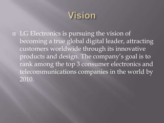 VisionLG Electronics is pursuing the vision of becoming a true global digital leader, attracting customers worldwide through its innovative products and design. The company’s goal is to rank among the top 3 consumer electronics and telecommunications companies in the world by 2010.