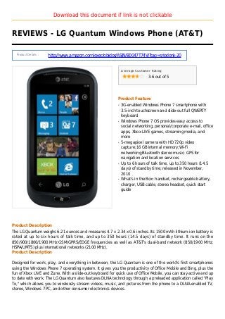 Download this document if link is not clickable
REVIEWS - LG Quantum Windows Phone (AT&T)
Product Details :
http://www.amazon.com/exec/obidos/ASIN/B0047T74VI?tag=sriodonk-20
Average Customer Rating
3.6 out of 5
Product Feature
3G-enabled Windows Phone 7 smartphone withq
3.5-inch touchscreen and slide-out full QWERTY
keyboard
Windows Phone 7 OS provides easy access toq
social networking, personal/corporate e-mail, office
apps, Xbox LIVE games, streaming media, and
more
5-megapixel camera with HD 720p videoq
capture;16 GB internal memory;Wi-Fi
networking;Bluetooth stereo music; GPS for
navigation and location services
Up to 6 hours of talk time, up to 350 hours (14.5q
days) of standby time; released in November,
2010
What's in the Box: handset, rechargeable battery,q
charger, USB cable, stereo headset, quick start
guide
Product Description
The LG Quantum weighs 6.21 ounces and measures 4.7 x 2.34 x 0.6 inches. Its 1500 mAh lithium-ion battery is
rated at up to six hours of talk time, and up to 350 hours (14.5 days) of standby time. It runs on the
850/900/1800/1900 MHz GSM/GPRS/EDGE frequencies as well as AT&T's dual-band network (850/1900 MHz;
HSPA/UMTS) plus international networks (2100 MHz).
Product Description
Designed for work, play, and everything in between, the LG Quantum is one of the world's first smartphones
using the Windows Phone 7 operating system. It gives you the productivity of Office Mobile and Bing, plus the
fun of Xbox LIVE and Zune. With a slide-out keyboard for quick use of Office Mobile, you can stay active and up
to date with work. The LG Quantum also features DLNA technology through a preloaded application called "Play
To," which allows you to wirelessly stream videos, music, and pictures from the phone to a DLNA-enabled TV,
stereo, Windows 7 PC, and other consumer electronics devices.
 