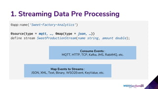 1. Streaming Data Pre Processing
@app:name(‘Sweet-Factory-Analytics’)
@source(type = mqtt, …, @map(type = json, …))
define stream SweetProductionStream(name string, amount double);
Consume Events :
MQTT, HTTP, TCP, Kafka, JMS, RabitMQ, etc.
Map Events to Streams :
JSON, XML, Text, Binary, WSO2Event, KeyValue, etc.
 
