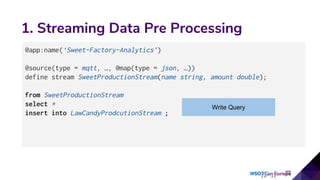 1. Streaming Data Pre Processing
@app:name(‘Sweet-Factory-Analytics’)
@source(type = mqtt, …, @map(type = json, …))
define stream SweetProductionStream(name string, amount double);
from SweetProductionStream
select *
insert into LawCandyProdcutionStream ;
Write Query
 