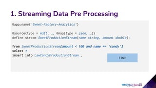1. Streaming Data Pre Processing
@app:name(‘Sweet-Factory-Analytics’)
@source(type = mqtt, …, @map(type = json, …))
define stream SweetProductionStream(name string, amount double);
from SweetProductionStream[amount < 100 and name == ‘candy’]
select *
insert into LawCandyProdcutionStream ;
Filter
 