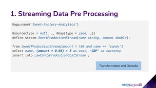 1. Streaming Data Pre Processing
@app:name(‘Sweet-Factory-Analytics’)
@source(type = mqtt, …, @map(type = json, …))
define stream SweetProductionStream(name string, amount double);
from SweetProductionStream[amount < 100 and name == ‘candy’]
select name, (amount * 0.05) + 5 as cost, ‘GBP’ as currency
insert into LawCandyProdcutionCostStream ;
Transformation and Defaults
 