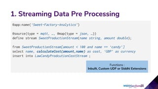 1. Streaming Data Pre Processing
@app:name(‘Sweet-Factory-Analytics’)
@source(type = mqtt, …, @map(type = json, …))
define stream SweetProductionStream(name string, amount double);
from SweetProductionStream[amount < 100 and name == ‘candy’]
select name, calculateCost(amount,name) as cost, ‘GBP’ as currency
insert into LawCandyProdcutionCostStream ;
Functions :
Inbuilt, Custom UDF or Siddhi Extensions
 