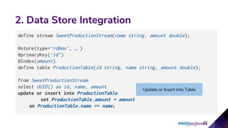 2. Data Store Integration
define stream SweetProductionStream(name string, amount double);
@store(type=‘rdbms’, … )
@primaryKey(‘id’)
@Index(amount)
define table ProductionTable(id string, name string, amount double);
from SweetProductionStream
select UUID() as id, name, amount
update or insert into ProductionTable
set ProductionTable.amount = amount
on ProductionTable.name == name;
Update or Insert into Table
 