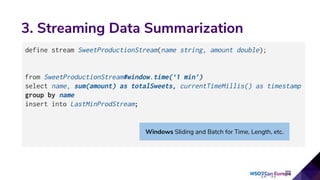 3. Streaming Data Summarization
define stream SweetProductionStream(name string, amount double);
from SweetProductionStream#window.time(‘1 min’)
select name, sum(amount) as totalSweets, currentTimeMillis() as timestamp
group by name
insert into LastMinProdStream;
Windows Sliding and Batch for Time, Length, etc.
 