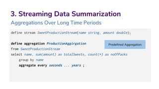 3. Streaming Data Summarization
Aggregations Over Long Time Periods
define stream SweetProductionStream(name string, amount double);
define aggregation ProductionAggirgation
from SweetProductionStream
select name, sum(amount) as totalSweets, count(*) as noOfPacks
group by name
aggregate every seconds ... years ;
Predefined Aggregation
 
