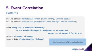 5. Event Correlation
Patterns
define stream RawMaterialStream (name string, amount double);
define stream ProductionInputStream (name string, amount double);
from every (e1 = RawMaterialStream)
-> not ProductionInputStream[name == e1.name and
amount == e1.amount] for 15 min
select e1.name, e1.amount
insert into ProductionStartDelayed ;
Non-occurrence of an event detection
 