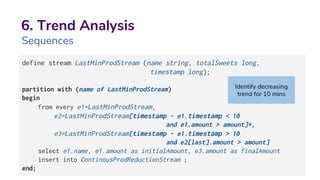 6. Trend Analysis
Sequences
define stream LastMinProdStream (name string, totalSweets long,
timestamp long);
partition with (name of LastMinProdStream)
begin
from every e1=LastMinProdStream,
e2=LastMinProdStream[timestamp - e1.timestamp < 10
and e1.amount > amount]*,
e3=LastMinProdStream[timestamp - e1.timestamp > 10
and e2[last].amount > amount]
select e1.name, e1.amount as initialAmount, e3.amount as finalAmount
insert into ContinousProdReductionStream ;
end;
Identify decreasing
trend for 10 mins
 