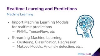 • Import Machine Learning Models
for realtime predictions
– PMML, TensorFlow, etc
• Streaming Machine Learning
– Clustering, Classification, Regression
– Makove Models, Anomaly detection, etc...
Realtime Learning and Predictions
Machine Learning
 