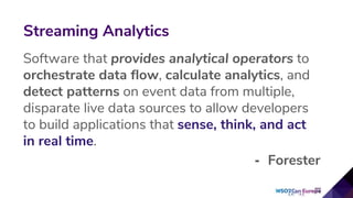 Software that provides analytical operators to
orchestrate data flow, calculate analytics, and
detect patterns on event data from multiple,
disparate live data sources to allow developers
to build applications that sense, think, and act
in real time.
- Forester
Streaming Analytics
 