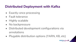 • Exactly-once processing
• Fault tolerance
• Highly scalable
• No backpressure
• Distributed development configurations via
annotations
• Plugable distribution options (YARN, K8, etc)
Distributed Deployment with Kafka
 