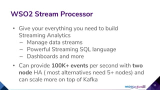 • Give your everything you need to build
Streaming Analytics
– Manage data streams
– Powerful Streaming SQL language
– Dashboards and more
• Can provide 100K+ events per second with two
node HA ( most alternatives need 5+ nodes) and
can scale more on top of Kafka
WSO2 Stream Processor
51
 