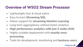 • Lightweight, lean & cloud native
• Easy to learn Streaming SQL
• Native support for streaming Machine Learning
• Long term aggregations without batch analytics
• High performance analytics with just 2 nodes (HA)
• Highly scalable deployment with exactly-once
processing
• Tools for development, monitoring and business users
Overview of WSO2 Stream Processor
 