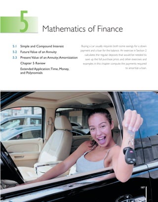 7292_FM_ch05_pp187-223.qxd   4/29/11   5:50 PM   Page 187




         5.1
               5                 Mathematics of Finance
               Simple and Compound Interest                 Buying a car usually requires both some savings for a down
                                                            payment and a loan for the balance. An exercise in Section 2
         5.2   Future Value of an Annuity
                                                               calculates the regular deposits that would be needed to
         5.3   Present Value of an Annuity;Amortization         save up the full purchase price, and other exercises and
               Chapter 5 Review                               examples in this chapter compute the payments required
               Extended Application:Time, Money,                                                    to amortize a loan.
               and Polynomials




                                                                                                                  187
 