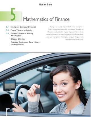 198
Mathematics of Finance
5.1	 Simple and Compound Interest
5.2	 Future Value of an Annuity
5.3	
Present Value of an Annuity;
Amortization
	 Chapter 5 Review
	
Extended Application: Time, Money,
and Polynomials
Buying a car usually requires both some savings for a
down payment and a loan for the balance. An exercise
in Section 2 calculates the regular deposits that would be
needed to save up the full purchase price, and other exer-
cises and examples in this chapter compute the payments
required to amortize a loan.
5
M05_LIAL8781_11_AIE_C05_198-239.indd 198 19/03/15 11:58 AM
Copyright Pearson. All rights reserved.
Not for Sale
 