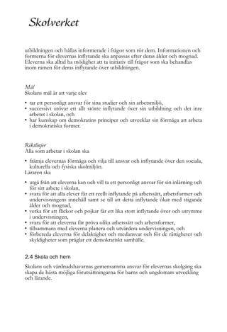 utbildningen och hållas informerade i frågor som rör dem. Informationen och
formerna för elevernas inflytande ska anpassas efter deras ålder och mognad.
Eleverna ska alltid ha möjlighet att ta initiativ till frågor som ska behandlas
inom ramen för deras inflytande över utbildningen.

Mål

Skolans mål är att varje elev
• tar ett personligt ansvar för sina studier och sin arbetsmiljö,
• successivt utövar ett allt större inflytande över sin utbildning och det inre
arbetet i skolan, och
• har kunskap om demokratins principer och utvecklar sin förmåga att arbeta
i demokratiska former.

Riktlinjer

Alla som arbetar i skolan ska
• främja elevernas förmåga och vilja till ansvar och inflytande över den sociala,
kulturella och fysiska skolmiljön.
Läraren ska
• utgå från att eleverna kan och vill ta ett personligt ansvar för sin inlärning och
för sitt arbete i skolan,
• svara för att alla elever får ett reellt inflytande på arbetssätt, arbetsformer och
undervisningens innehåll samt se till att detta inflytande ökar med stigande
ålder och mognad,
• verka för att flickor och pojkar får ett lika stort inflytande över och utrymme
i undervisningen,
• svara för att eleverna får pröva olika arbetssätt och arbetsformer,
• tillsammans med eleverna planera och utvärdera undervisningen, och
• förbereda eleverna för delaktighet och medansvar och för de rättigheter och
skyldigheter som präglar ett demokratiskt samhälle.
2.4 Skola och hem
Skolans och vårdnadshavarnas gemensamma ansvar för elevernas skolgång ska
skapa de bästa möjliga förutsättningarna för barns och ungdomars utveckling
och lärande.

 