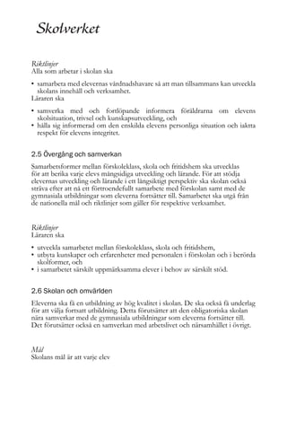 Riktlinjer

Alla som arbetar i skolan ska
• samarbeta med elevernas vårdnadshavare så att man tillsammans kan utveckla
skolans innehåll och verksamhet.
Läraren ska
• samverka med och fortlöpande informera föräldrarna om elevens
skolsituation, trivsel och kunskapsutveckling, och
• hålla sig informerad om den enskilda elevens personliga situation och iaktta
respekt för elevens integritet.
2.5 Övergång och samverkan
Samarbetsformer mellan förskoleklass, skola och fritidshem ska utvecklas
för att berika varje elevs mångsidiga utveckling och lärande. För att stödja
elevernas utveckling och lärande i ett långsiktigt perspektiv ska skolan också
sträva efter att nå ett förtroendefullt samarbete med förskolan samt med de
gymnasiala utbildningar som eleverna fortsätter till. Samarbetet ska utgå från
de nationella mål och riktlinjer som gäller för respektive verksamhet.

Riktlinjer

Läraren ska
• utveckla samarbetet mellan förskoleklass, skola och fritidshem,
• utbyta kunskaper och erfarenheter med personalen i förskolan och i berörda
skolformer, och
• i samarbetet särskilt uppmärksamma elever i behov av särskilt stöd.
2.6 Skolan och omvärlden
Eleverna ska få en utbildning av hög kvalitet i skolan. De ska också få underlag
för att välja fortsatt utbildning. Detta förutsätter att den obligatoriska skolan
nära samverkar med de gymnasiala utbildningar som eleverna fortsätter till.
Det förutsätter också en samverkan med arbetslivet och närsamhället i övrigt.

Mål

Skolans mål är att varje elev

 