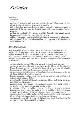 Riktlinjer

Läraren ska
• genom utvecklingssamtal och den individuella utvecklingsplanen främja
elevernas kunskapsmässiga och sociala utveckling,
• utifrån kursplanernas krav allsidigt utvärdera varje elevs kunskapsutveckling,
muntligt och skriftligt redovisa detta för eleven och hemmen samt informera
rektorn,
• med utgångspunkt i föräldrarnas önskemål fortlöpande informera elever och
hem om studieresultat och utvecklingsbehov, och
• vid betygssättningen utnyttja all tillgänglig information om elevens kunskaper
i förhållande till de nationella kunskapskraven och göra en allsidig bedömning
av dessa kunskaper.
2.8 Rektorns ansvar
Som pedagogisk ledare och chef för lärarna och övrig personal i skolan har
rektorn det övergripande ansvaret för att verksamheten som helhet inriktas
mot de nationella målen. Rektorn ansvarar för att skolans resultat följs upp
och utvärderas i förhållande till de nationella målen och kunskapskraven.
Rektorn har ansvaret för skolans resultat och har, inom givna rama, ett särskilt
ansvar för att
• skolans arbetsformer utvecklas så att ett aktivt elevinflytande gynnas,
• skolans arbetsmiljö utformas så att eleverna får tillgång till handledning,
läromedel av god kvalitet och annat stöd för att själva kunna söka och utveckla
kunskaper, t.ex. bibliotek, datorer och andra hjälpmedel,
• undervisningen och elevhälsans verksamhet utformas så att eleverna får det
särskilda stöd och den hjälp de behöver,
• kontakt upprättas mellan skola och hem, om det uppstår problem och
svårigheter för eleven i skolan,
• resursfördelningen och stödåtgärderna anpassas till den värdering av elevernas
utveckling som lärare gör,
• undervisningen i olika ämnesområden samordnas så att eleverna får möjlighet
att uppfatta större kunskapsområden som en helhet,
• i undervisningen i olika ämnen integrera ämnesövergripande
kunskapsområden, exempelvis miljö, trafik, jämställdhet, konsumentfrågor,
sex och samlevnad samt riskerna med tobak, alkohol och andra droger,
• samarbetsformer utvecklas mellan förskoleklassen, skolan och fritidshemmet
för att stödja varje elevs mångsidiga utveckling och lärande,
• samverkan kommer till stånd med förskolan för att skapa förutsättningar för
en samsyn och ett förtroendefullt samarbete,

 
