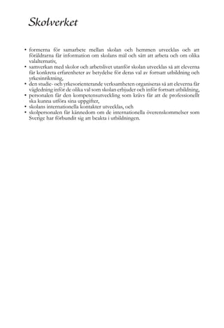 • formerna för samarbete mellan skolan och hemmen utvecklas och att
föräldrarna får information om skolans mål och sätt att arbeta och om olika
valalternativ,
• samverkan med skolor och arbetslivet utanför skolan utvecklas så att eleverna
får konkreta erfarenheter av betydelse för deras val av fortsatt utbildning och
yrkesinriktning,
• den studie- och yrkesorienterande verksamheten organiseras så att eleverna får
vägledning inför de olika val som skolan erbjuder och inför fortsatt utbildning,
• personalen får den kompetensutveckling som krävs får att de professionellt
ska kunna utföra sina uppgifter,
• skolans internationella kontakter utvecklas, och
• skolpersonalen får kännedom om de internationella överenskommelser som
Sverige har förbundit sig att beakta i utbildningen.

 