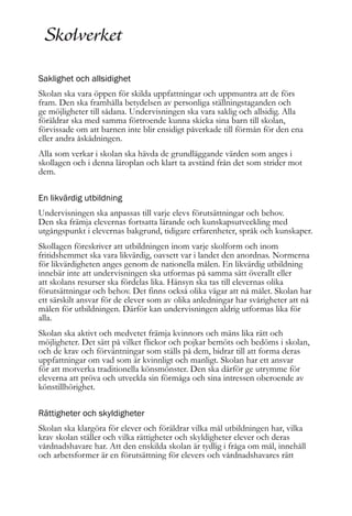 Saklighet och allsidighet
Skolan ska vara öppen för skilda uppfattningar och uppmuntra att de förs
fram. Den ska framhålla betydelsen av personliga ställningstaganden och
ge möjligheter till sådana. Undervisningen ska vara saklig och allsidig. Alla
föräldrar ska med samma förtroende kunna skicka sina barn till skolan,
förvissade om att barnen inte blir ensidigt påverkade till förmån för den ena
eller andra åskådningen.
Alla som verkar i skolan ska hävda de grundläggande värden som anges i
skollagen och i denna läroplan och klart ta avstånd från det som strider mot
dem.
En likvärdig utbildning
Undervisningen ska anpassas till varje elevs förutsättningar och behov.
Den ska främja elevernas fortsatta lärande och kunskapsutveckling med
utgångspunkt i elevernas bakgrund, tidigare erfarenheter, språk och kunskaper.
Skollagen föreskriver att utbildningen inom varje skolform och inom
fritidshemmet ska vara likvärdig, oavsett var i landet den anordnas. Normerna
för likvärdigheten anges genom de nationella målen. En likvärdig utbildning
innebär inte att undervisningen ska utformas på samma sätt överallt eller
att skolans resurser ska fördelas lika. Hänsyn ska tas till elevernas olika
förutsättningar och behov. Det finns också olika vägar att nå målet. Skolan har
ett särskilt ansvar för de elever som av olika anledningar har svårigheter att nå
målen för utbildningen. Därför kan undervisningen aldrig utformas lika för
alla.
Skolan ska aktivt och medvetet främja kvinnors och mäns lika rätt och
möjligheter. Det sätt på vilket flickor och pojkar bemöts och bedöms i skolan,
och de krav och förväntningar som ställs på dem, bidrar till att forma deras
uppfattningar om vad som är kvinnligt och manligt. Skolan har ett ansvar
för att motverka traditionella könsmönster. Den ska därför ge utrymme för
eleverna att pröva och utveckla sin förmåga och sina intressen oberoende av
könstillhörighet.
Rättigheter och skyldigheter
Skolan ska klargöra för elever och föräldrar vilka mål utbildningen har, vilka
krav skolan ställer och vilka rättigheter och skyldigheter elever och deras
vårdnadshavare har. Att den enskilda skolan är tydlig i fråga om mål, innehåll
och arbetsformer är en förutsättning för elevers och vårdnadshavares rätt

 