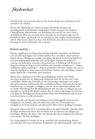till inflytande och påverkan. Det är inte minst viktigt som underlag för den
enskildes val i skolan.
Det är inte tillräckligt att i undervisningen förmedla kunskap om
grundläggande demokratiska värderingar. Undervisningen ska bedrivas
i demokratiska arbetsformer och förbereda eleverna för att aktivt delta i
samhällslivet. Den ska utveckla deras förmåga att ta ett personligt ansvar.
Genom att delta i planering och utvärdering av den dagliga undervisningen
och få välja kurser, ämnen, teman och aktiviteter, kan eleverna utveckla sin
förmåga att utöva inflytande och ta ansvar.
Skolans uppdrag
Skolans uppdrag är att främja lärande där individen stimuleras att inhämta
och utveckla kunskaper och värden. Skolan ska i samarbete med hemmen
främja elevers allsidiga personliga utveckling till aktiva, kreativa, kompetenta
och ansvarskännande individer och medborgare. Skolan ska präglas av
omsorg om individen, omtanke och generositet. Utbildning och fostran är i
djupare mening en fråga om att överföra och utveckla ett kulturarv – värden,
traditioner, språk, kunskaper – från en generation till nästa. Skolan ska vara ett
stöd för familjerna i deras ansvar för barnens fostran och utveckling. Arbetet
måste därför ske i samarbete med hemmen.
Skolan har i uppdrag att överföra grundläggande värden och främja
elevernas lärande för att därigenom förbereda dem för att leva och verka
i samhället. Skolan ska förmedla de mer beständiga kunskaper som utgör
den gemensamma referensram alla i samhället behöver. Eleverna ska kunna
orientera sig i en komplex verklighet, med ett stort informationsflöde och
en snabb förändringstakt. Studiefärdigheter och metoder att tillägna sig och
använda ny kunskap blir därför viktiga. Det är också nödvändigt att eleverna
utvecklar sin förmåga att kritiskt granska fakta och förhållanden och att inse
konsekvenserna av olika alternativ.
Språk, lärande och identitetsutveckling är nära förknippade. Genom rika
möjligheter att samtala, läsa och skriva ska varje elev få utveckla sina
möjligheter att kommunicera och därmed få tilltro till sin språkliga förmåga.
Skapande arbete och lek är väsentliga delar i det aktiva lärandet. Särskilt under
de tidiga skolåren har leken stor betydelse för att eleverna ska tillägna sig
kunskaper. Skolan ska sträva efter att erbjuda alla elever daglig fysisk aktivitet
inom ramen för hela skoldagen.
En viktig uppgift för skolan är att ge överblick och sammanhang. Skolan
ska stimulera elevernas kreativitet, nyfikenhet och självförtroende samt vilja

 