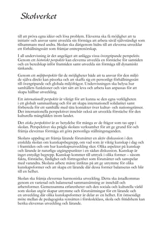 till att pröva egna idéer och lösa problem. Eleverna ska få möjlighet att ta
initiativ och ansvar samt utveckla sin förmåga att arbeta såväl självständigt som
tillsammans med andra. Skolan ska därigenom bidra till att eleverna utvecklar
ett förhållningssätt som främjar entreprenörskap.
I all undervisning är det angeläget att anlägga vissa övergripande perspektiv.
Genom ett historiskt perspektiv kan eleverna utveckla en förståelse för samtiden
och en beredskap inför framtiden samt utveckla sin förmåga till dynamiskt
tänkande.
Genom ett miljöperspektiv får de möjligheter både att ta ansvar för den miljö
de själva direkt kan påverka och att skaffa sig ett personligt förhållningssätt
till övergripande och globala miljöfrågor. Undervisningen ska belysa hur
samhällets funktioner och vårt sätt att leva och arbeta kan anpassas för att
skapa hållbar utveckling.
Ett internationellt perspektiv är viktigt för att kunna se den egna verkligheten
i ett globalt sammanhang och för att skapa internationell solidaritet samt
förbereda för ett samhälle med täta kontakter över kultur- och nationsgränser.
Det internationella perspektivet innebär också att utveckla förståelse för den
kulturella mångfalden inom landet.
Det etiska perspektivet är av betydelse för många av de frågor som tas upp i
skolan. Perspektivet ska prägla skolans verksamhet för att ge grund för och
främja elevernas förmåga att göra personliga ställningstaganden.
Skolans uppdrag att främja lärande förutsätter en aktiv diskussion i den
enskilda skolan om kunskapsbegrepp, om vad som är viktig kunskap i dag och
i framtiden och om hur kunskapsutveckling sker. Olika aspekter på kunskap
och lärande är naturliga utgångspunkter i en sådan diskussion. Kunskap är
inget entydigt begrepp. Kunskap kommer till uttryck i olika former – såsom
fakta, förståelse, färdighet och förtrogenhet som förutsätter och samspelar
med varandra. Skolans arbete måste inriktas på att ge utrymme för olika
kunskapsformer och att skapa ett lärande där dessa former balanseras och blir
till en helhet.
Skolan ska främja elevernas harmoniska utveckling. Detta ska åstadkommas
genom en varierad och balanserad sammansättning av innehåll och
arbetsformer. Gemensamma erfarenheter och den sociala och kulturella värld
som skolan utgör skapar utrymme och förutsättningar för ett lärande och
en utveckling där olika kunskapsformer är delar av en helhet. Ett ömsesidigt
möte mellan de pedagogiska synsätten i förskoleklass, skola och fritidshem kan
berika elevernas utveckling och lärande.

 