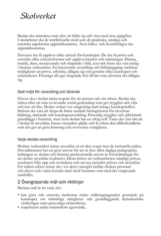 Skolan ska stimulera varje elev att bilda sig och växa med sina uppgifter.
I skolarbetet ska de intellektuella såväl som de praktiska, sinnliga och
estetiska aspekterna uppmärksammas. Även hälso- och livsstilsfrågor ska
uppmärksammas.
Eleverna ska få uppleva olika uttryck för kunskaper. De ska få pröva och
utveckla olika uttrycksformer och uppleva känslor och stämningar. Drama,
rytmik, dans, musicerande och skapande i bild, text och form ska vara inslag
i skolans verksamhet. En harmonisk utveckling och bildningsgång omfattar
möjligheter att pröva, utforska, tillägna sig och gestalta olika kunskaper och
erfarenheter. Förmåga till eget skapande hör till det som eleverna ska tillägna
sig.
God miljö för utveckling och lärande
Eleven ska i skolan möta respekt för sin person och sitt arbete. Skolan ska
sträva efter att vara en levande social gemenskap som ger trygghet och vilja
och lust att lära. Skolan verkar i en omgivning med många kunskapskällor.
Strävan ska vara att skapa de bästa samlade betingelserna för elevernas
bildning, tänkande och kunskapsutveckling. Personlig trygghet och självkänsla
grundläggs i hemmet, men även skolan har en viktig roll. Varje elev har rätt att
i skolan få utvecklas, känna växandets glädje och få erfara den tillfredsställelse
som det ger att göra framsteg och övervinna svårigheter.
Varje skolas utveckling
Skolans verksamhet måste utvecklas så att den svarar mot de nationella målen.
Huvudmannen har ett givet ansvar för att så sker. Den dagliga pedagogiska
ledningen av skolan och lärarnas professionella ansvar är förutsättningar för
att skolan utvecklas kvalitativt. Detta kräver att verksamheten ständigt prövas,
resultaten följs upp och utvärderas och att nya metoder prövas och utvecklas.
Ett sådant arbete måste ske i ett aktivt samspel mellan skolans personal
och elever och i nära kontakt med såväl hemmen som med det omgivande
samhället.

2 Övergripande mål och riktlinjer
Skolans mål är att varje elev

• kan göra och uttrycka medvetna etiska ställningstaganden grundade på
kunskaper om mänskliga rättigheter och grundläggande demokratiska
värderingar samt personliga erfarenheter,
• respekterar andra människors egenvärde,

 