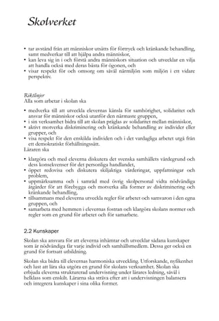 • tar avstånd från att människor utsätts för förtryck och kränkande behandling,
samt medverkar till att hjälpa andra människor,
• kan leva sig in i och förstå andra människors situation och utvecklar en vilja
att handla också med deras bästa för ögonen, och
• visar respekt för och omsorg om såväl närmiljön som miljön i ett vidare
perspektiv.

Riktlinjer

Alla som arbetar i skolan ska
• medverka till att utveckla elevernas känsla för samhörighet, solidaritet och
ansvar för människor också utanför den närmaste gruppen,
• i sin verksamhet bidra till att skolan präglas av solidaritet mellan människor,
• aktivt motverka diskriminering och kränkande behandling av individer eller
grupper, och
• visa respekt för den enskilda individen och i det vardagliga arbetet utgå från
ett demokratiskt förhållningssätt.
Läraren ska
• klargöra och med eleverna diskutera det svenska samhällets värdegrund och
dess konsekvenser för det personliga handlandet,
• öppet redovisa och diskutera skiljaktiga värderingar, uppfattningar och
problem,
• uppmärksamma och i samråd med övrig skolpersonal vidta nödvändiga
åtgärder för att förebygga och motverka alla former av diskriminering och
kränkande behandling,
• tillsammans med eleverna utveckla regler för arbetet och samvaron i den egna
gruppen, och
• samarbeta med hemmen i elevernas fostran och klargöra skolans normer och
regler som en grund för arbetet och för samarbete.
2.2 Kunskaper
Skolan ska ansvara för att eleverna inhämtar och utvecklar sådana kunskaper
som är nödvändiga får varje individ och samhällsmedlem. Dessa ger också en
grund för fortsatt utbildning.
Skolan ska bidra till elevernas harmoniska utveckling. Utforskande, nyfikenhet
och lust att lära ska utgöra en grund för skolans verksamhet. Skolan ska
erbjuda eleverna strukturerad undervisning under lärares ledning, såväl i
helklass som enskilt. Lärarna ska sträva efter att i undervisningen balansera
och integrera kunskaper i sina olika former.

 