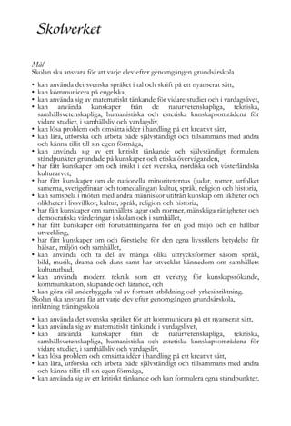 Mål

Skolan ska ansvara för att varje elev efter genomgången grundsärskola
•
•
•
•

kan använda det svenska språket i tal och skrift på ett nyanserat sätt,
kan kommunicera på engelska,
kan använda sig av matematiskt tänkande för vidare studier och i vardagslivet,
kan använda kunskaper från de naturvetenskapliga, tekniska,
samhällsvetenskapliga, humanistiska och estetiska kunskapsområdena för
vidare studier, i samhällsliv och vardagsliv,
• kan lösa problem och omsätta idéer i handling på ett kreativt sätt,
• kan lära, utforska och arbeta både självständigt och tillsammans med andra
och känna tillit till sin egen förmåga,
• kan använda sig av ett kritiskt tänkande och självständigt formulera
ståndpunkter grundade på kunskaper och etiska överväganden,
• har fått kunskaper om och insikt i det svenska, nordiska och västerländska
kulturarvet,
• har fått kunskaper om de nationella minoriteternas (judar, romer, urfolket
samerna, sverigefinnar och tornedalingar) kultur, språk, religion och historia,
• kan samspela i möten med andra människor utifrån kunskap om likheter och
olikheter i livsvillkor, kultur, språk, religion och historia,
• har fått kunskaper om samhällets lagar och normer, mänskliga rättigheter och
demokratiska värderingar i skolan och i samhället,
• har fått kunskaper om förutsättningarna för en god miljö och en hållbar
utveckling,
• har fått kunskaper om och förståelse för den egna livsstilens betydelse får
hälsan, miljön och samhället,
• kan använda och ta del av många olika uttrycksformer såsom språk,
bild, musik, drama och dans samt har utvecklat kännedom om samhällets
kulturutbud,
• kan använda modern teknik som ett verktyg för kunskapssökande,
kommunikation, skapande och lärande, och
• kan göra väl underbyggda val av fortsatt utbildning och yrkesinriktning.
Skolan ska ansvara får att varje elev efter genomgången grundsärskola,
inriktning träningsskola
• kan använda det svenska språket för att kommunicera på ett nyanserat sätt,
• kan använda sig av matematiskt tänkande i vardagslivet,
• kan använda kunskaper från de naturvetenskapliga, tekniska,
samhällsvetenskapliga, humanistiska och estetiska kunskapsområdena för
vidare studier, i samhällsliv och vardagsliv,
• kan lösa problem och omsätta idéer i handling på ett kreativt sätt,
• kan lära, utforska och arbeta både självständigt och tillsammans med andra
och känna tillit till sin egen förmåga,
• kan använda sig av ett kritiskt tänkande och kan formulera egna ståndpunkter,

 