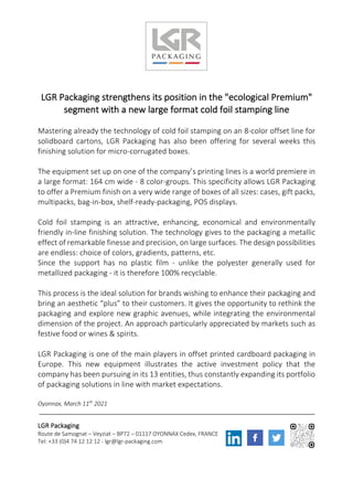 LGR Packaging strengthens its position in the "ecological Premium"
segment with a new large format cold foil stamping line
Mastering already the technology of cold foil stamping on an 8-color offset line for
solidboard cartons, LGR Packaging has also been offering for several weeks this
finishing solution for micro-corrugated boxes.
The equipment set up on one of the company’s printing lines is a world premiere in
a large format: 164 cm wide - 8 color-groups. This specificity allows LGR Packaging
to offer a Premium finish on a very wide range of boxes of all sizes: cases, gift packs,
multipacks, bag-in-box, shelf-ready-packaging, POS displays.
Cold foil stamping is an attractive, enhancing, economical and environmentally
friendly in-line finishing solution. The technology gives to the packaging a metallic
effect of remarkable finesse and precision, on large surfaces. The design possibilities
are endless: choice of colors, gradients, patterns, etc.
Since the support has no plastic film - unlike the polyester generally used for
metallized packaging - it is therefore 100% recyclable.
This process is the ideal solution for brands wishing to enhance their packaging and
bring an aesthetic “plus” to their customers. It gives the opportunity to rethink the
packaging and explore new graphic avenues, while integrating the environmental
dimension of the project. An approach particularly appreciated by markets such as
festive food or wines & spirits.
LGR Packaging is one of the main players in offset printed cardboard packaging in
Europe. This new equipment illustrates the active investment policy that the
company has been pursuing in its 13 entities, thus constantly expanding its portfolio
of packaging solutions in line with market expectations.
Oyonnax, March 11th
2021
LGR Packaging
Route de Samognat – Veyziat – BP72 – 01117 OYONNAX Cedex, FRANCE
Tel: +33 (0)4 74 12 12 12 - lgr@lgr-packaging.com
 