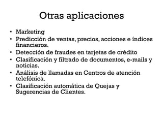 Otras aplicaciones
• Marketing
• Predicción de ventas, precios, acciones e índices
  financieros.
• Detección de fraudes en tarjetas de crédito
• Clasificación y filtrado de documentos, e-mails y
  noticias.
• Análisis de llamadas en Centros de atención
  telefónica.
• Clasificación automática de Quejas y
  Sugerencias de Clientes.
 