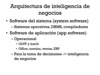 Arquitectura de inteligencia de
             negocios
• Software del sistema (system software)
  – Sistemas operativos, DBMS, compiladores
• Software de aplicación (app software)
  – Operacional
    • OLTP y batch
    • Office, nomina, ventas, ERP
  – Para la toma de decisiones -> inteligencia
    de negocios
 