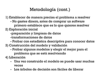 Metodología (cont.)
1) Establecer de manera precisa el problema a resolver
    - No gastes dinero, antes de comprar un software
       primero establece que es lo que quieres resolver
2) Exploración inicial
    -preparación y limpieza de datos
    -transformaciones de datos
    - Probar con estadística descriptiva para conocer datos
3) Construcción del modelo y validación
    - Probar algunos modelos y elegir el mejor para el
       problema que se está resolviendo
4) Liberación
    - Una vez construido el modelo se puede usar muchas
       veces
    - Los árboles de decisión son fáciles de liberar
 
