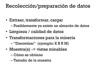 Recolección/preparación de datos

• Extraer, transformar, cargar
  – Posiblemente ya existe un almacén de datos
• Limpieza / calidad de datos
• Transformaciones para la minería
  – “Discretizar” (ejemplo: E B R M)
• Muestra(s) -> vistas minables
  – Cómo se obtiene
  – Tamaño de la muestra
 