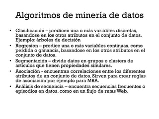 Algoritmos de minería de datos
• Clasificación – predicen una o más variables discretas,
  basandose en los otros atributos en el conjunto de datos.
  Ejemplo: árboles de decisión
• Regresion – predice una o más variables continuas, como
  perdida o ganancia, basandose en los otros atributos en el
  conjunto de datos.
• Segmentación – divide datos en grupos o clusters de
  articulos que tienen propiedades similares.
• Asociación - encuentran correlaciones entre los diferentes
  atributos de un conjunto de datos. Sirven para crear reglas
  de asociación por ejemplo para MBA.
• Análisis de secuencia – encuentra secuencias frecuentes o
  episodios en datos, como en un flujo de rutas Web.
 