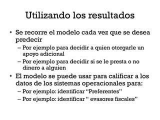 Utilizando los resultados
• Se recorre el modelo cada vez que se desea
  predecir
  – Por ejemplo para decidir a quien otorgarle un
    apoyo adicional
  – Por ejemplo para decidir si se le presta o no
    dinero a alguien
• El modelo se puede usar para calificar a los
  datos de los sistemas operacionales para:
  – Por ejemplo: identificar “Preferentes”
  – Por ejemplo: identificar “ evasores fiscales”
 