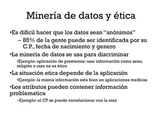 Minería de datos y ética
•Es difícil hacer que los datos sean “anónimos”
   – 85% de la gente puede ser identificada por su
     C.P., fecha de nacimiento y genero
•La minería de datos se usa para discriminar
  •Ejemplo: aplicación de prestamos: usar información como sexo,
  religión o raza no es ético
•La situación etica depende de la aplicación
  •Ejemplo: la misma información esta bien en aplicaciones medicas
•Los atributos pueden contener información
problematica
  –Ejemplo: el CP se puede correlacionar con la raza
 