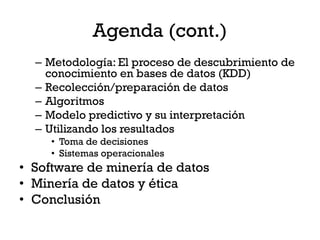 Agenda (cont.)
  – Metodología: El proceso de descubrimiento de
    conocimiento en bases de datos (KDD)
  – Recolección/preparación de datos
  – Algoritmos
  – Modelo predictivo y su interpretación
  – Utilizando los resultados
     • Toma de decisiones
     • Sistemas operacionales
• Software de minería de datos
• Minería de datos y ética
• Conclusión
 