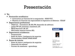 Presentación
 Yo:
   Formación académica:
         Licenciatura en Ciencias de la computación – BUAP FCC
         Maestría en Ciencias con especialidad en Ingeniería en Sistemas - UDLAP
   Experiencia profesional
        CNyS S.C. - Consultoría (BI, BD, PM, desarrollo de software)
        gedas VW (BI, preventas, consultoría, LP)
        BBVA Bancomer (BI, LP)
        SFA Puebla (soporte técnico BD)
   Experiencia académica
     Programación
     Bases de datos / Inteligencia de negocios
     Universidades: UDLAP, UPAEP, BUAP
   Áreas de interés
     Bases de datos e inteligencia de negocios
     Desarrollo de software
     Proceso de enseñanza - aprendizaje
 