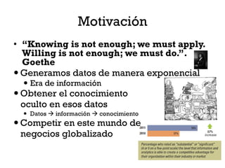 Motivación
• “Knowing is not enough; we must apply.
  Willing is not enough; we must do.”.
  Goethe
 Generamos datos de manera exponencial
   Era de información
 Obtener el conocimiento
  oculto en esos datos
   Datos  información  conocimiento
 Competir en este mundo de
  negocios globalizado
 