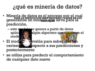 ¿qué es minería de datos?
• Minería LA PREDICCION PARAproceso por el cual
      USAR
           de datos es el MEJORAR Y GANAR EN LOS
  generamos un modelo que sirva para la
                       NEGOCIOS
  predicción,
  – este modelo se genera a partir de datos
    aplicándoles algún algoritmo que construye el
    modelo.
• El modelo se evalúa para saber que tan
  certero será respecto a sus predicciones y
  posteriormente
• se utiliza para predecir el comportamiento
  de cualquier dato nuevo
 