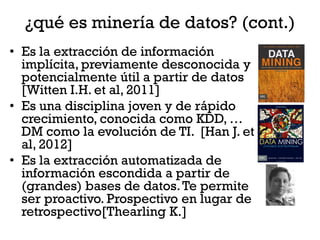 ¿qué es minería de datos? (cont.)
• Es la extracción de información
  implícita, previamente desconocida y
  potencialmente útil a partir de datos
  [Witten I.H. et al, 2011]
• Es una disciplina joven y de rápido
  crecimiento, conocida como KDD, …
  DM como la evolución de TI. [Han J. et
  al, 2012]
• Es la extracción automatizada de
  información escondida a partir de
  (grandes) bases de datos. Te permite
  ser proactivo. Prospectivo en lugar de
  retrospectivo[Thearling K.]
 