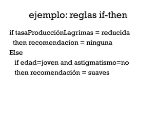 ejemplo: reglas if-then
if tasaProducciónLagrimas = reducida
  then recomendacion = ninguna
Else
   if edad=joven and astigmatismo=no
   then recomendación = suaves
 