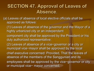 SECTION 47. Approval of Leaves of
Absence.
(a) Leaves of absence of local elective officials shall be
approved as follows:
(1) Leaves of absence of the governor and the Mayor of a
highly urbanized city or an independent
component city shall be approved by the President or his
duly authorized representative;
(2) Leaves of absence of a vice−governor or a city or
municipal vice−mayor shall be approved by the local
chief executive concerned: Provided, That the leaves of
absence of the members of the Sanggunian and its
employees shall be approved by the vice−governor or city
or municipal vice− mayor concerned;

 