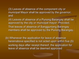(3) Leaves of absence of the component city or
municipal Mayor shall be approved by the governor;
and
(4) Leaves of absence of a Punong Barangay shall be
approved by the city or municipal mayor: Provided,
That leaves of absence of Sangguniang Barangay
members shall be approved by the Punong Barangay.
(b) Whenever the application for leave of absence
hereinabove specified is not acted upon within five (5)
working days after receipt thereof, the application for
leave of absence shall be deemed approved

 
