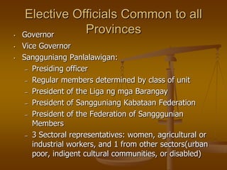 •
•
•

Elective Officials Common to all
Provinces
Governor
Vice Governor
Sangguniang Panlalawigan:
– Presiding officer
– Regular members determined by class of unit
– President of the Liga ng mga Barangay
– President of Sangguniang Kabataan Federation
– President of the Federation of Sangggunian
Members
– 3 Sectoral representatives: women, agricultural or
industrial workers, and 1 from other sectors(urban
poor, indigent cultural communities, or disabled)

 