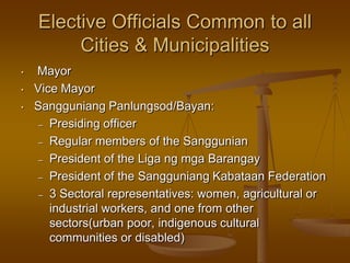 Elective Officials Common to all
Cities & Municipalities
•
•
•

Mayor
Vice Mayor
Sangguniang Panlungsod/Bayan:
– Presiding officer
– Regular members of the Sanggunian
– President of the Liga ng mga Barangay
– President of the Sangguniang Kabataan Federation
– 3 Sectoral representatives: women, agricultural or
industrial workers, and one from other
sectors(urban poor, indigenous cultural
communities or disabled)

 